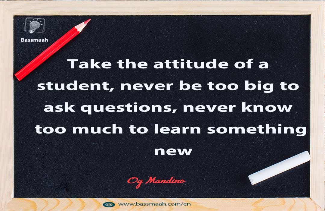 Take the attitude of a student, never be too big to ask questions ...