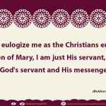 Do not eulogize me as the Christians eulogized the son of Mary, I am just His servant, so say